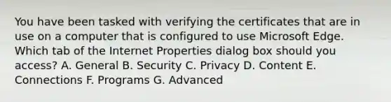 You have been tasked with verifying the certificates that are in use on a computer that is configured to use Microsoft Edge. Which tab of the Internet Properties dialog box should you access? A. General B. Security C. Privacy D. Content E. Connections F. Programs G. Advanced