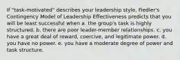 If "task-motivated" describes your leadership style, Fiedler's Contingency Model of Leadership Effectiveness predicts that you will be least successful when a. the group's task is highly structured. b. there are poor leader-member relationships. c. you have a great deal of reward, coercive, and legitimate power. d. you have no power. e. you have a moderate degree of power and task structure.