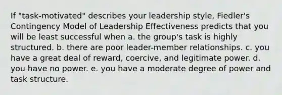 If "task-motivated" describes your leadership style, Fiedler's Contingency Model of Leadership Effectiveness predicts that you will be least successful when a. the group's task is highly structured. b. there are poor leader-member relationships. c. you have a great deal of reward, coercive, and legitimate power. d. you have no power. e. you have a moderate degree of power and task structure.