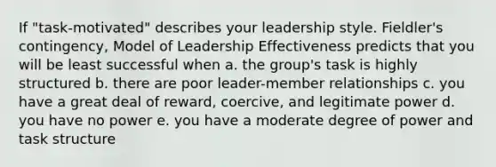 If "task-motivated" describes your leadership style. Fieldler's contingency, Model of Leadership Effectiveness predicts that you will be least successful when a. the group's task is highly structured b. there are poor leader-member relationships c. you have a great deal of reward, coercive, and legitimate power d. you have no power e. you have a moderate degree of power and task structure