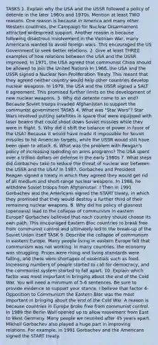 TASKS 1. Explain why the USA and the USSR followed a policy of détente in the later 1960s and 1970s. Mention at least TWO reasons. One reason is because in America and many other Western countries, the Campaign for Nuclear Disarmament attracted widespread support. Another reason is because following disastrous involvement in the Vietnam War, many Americans wanted to avoid foreign wars. This encouraged the US Government to seek better relations. 2. Give at least THREE examples of how relations between the USA and the USSR improved. In 1971, the USA agreed that communist China should be allowed to join the United Nations In 1968, the USA and the USSR signed a Nuclear Non-Proliferation Treaty. This meant that they agreed neither country would help other countries develop nuclear weapons. In 1979, the USA and the USSR signed a SALT II agreement. This promised further limits on the development of new nuclear weapons. 3. Why did détente come to an end? Because Soviet troops invaded Afghanistan to support the communist government TASKS 4. What was "Star Wars"? Star Wars involved putting satellites in space that were equipped with laser beams that could shoot down Soviet missiles while they were in flight. 5. Why did it shift the balance of power in favor of the USA? Because it would have made it impossible for Soviet missiles to hit American targets, while the USSR would still have been open to attack. 6. What was the problem with Reagan's policy of increasing spending on arms programs? The USA spent over a trillion dollars on defense in the early 1980s 7. What steps did Gorbachev take to reduce the threat of nuclear war between the USSR and the USA? In 1987, Gorbachev and President Reagan signed a treaty in which they agreed they would get rid of all medium and short-range nuclear weapons. In 1988, he withdrew Soviet troops from Afghanistan. I Then in 1991 Gorbachev and the Americans signed the START treaty, in which they promised that they would destroy a further third of their remaining nuclear weapons. 8. Why did his policy of glasnost (openness) lead to the collapse of communism in eastern Europe? Gorbachev believed that each country should choose its own path. This encouraged Eastern Bloc countries to break free from communist control and ultimately led to the break-up of the Soviet Union itself TASK 9. Describe the collapse of communism in eastern Europe. Many people living in eastern Europe felt that communism was not working. In many countries, the economy was struggling. Prices were rising and living standards were falling, and there were shortages of essentials such as food. Increasing numbers of people started to call for democracy, and the communist system started to fall apart. 10. Explain which factor was most important in bringing about the end of the Cold War. You will need a minimum of 5-6 sentences. Be sure to provide evidence to support your stance. I believe that factor 4- Opposition to Communism the Eastern Bloc was the most important in bringing about the end of the Cold War. A reason is because countries in Europe broke free from communist control. In 1989 the Berlin Wall opened up to allow movement from East to West Germany. Many people we reunited after 45 years apart. Mikhail Gorbachev also played a huge part in improving relations. For example, in 1991 Gorbachev and the Americans signed the START treaty.