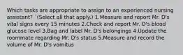 Which tasks are appropriate to assign to an experienced nursing assistant? ´(Select all that apply.) 1.Measure and report Mr. D's vital signs every 15 minutes 2.Check and report Mr. D's blood glucose level 3.Bag and label Mr. D's belongings 4.Update the roommate regarding Mr. D's status 5.Measure and record the volume of Mr. D's vomitus