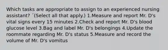 Which tasks are appropriate to assign to an experienced nursing assistant? ´(Select all that apply.) 1.Measure and report Mr. D's vital signs every 15 minutes 2.Check and report Mr. D's blood glucose level 3.Bag and label Mr. D's belongings 4.Update the roommate regarding Mr. D's status 5.Measure and record the volume of Mr. D's vomitus