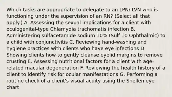 Which tasks are appropriate to delegate to an LPN/ LVN who is functioning under the supervision of an RN? (Select all that apply.) A. Assessing the sexual implications for a client with oculogenital-type Chlamydia trachomatis infection B. Administering sulfacetamide sodium 10% (Sulf-10 Ophthalmic) to a child with conjunctivitis C. Reviewing hand-washing and hygiene practices with clients who have eye infections D. Showing clients how to gently cleanse eyelid margins to remove crusting E. Assessing nutritional factors for a client with age-related macular degeneration F. Reviewing the health history of a client to identify risk for ocular manifestations G. Performing a routine check of a client's visual acuity using the Snellen eye chart