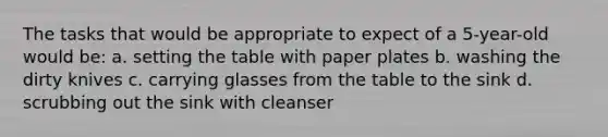 The tasks that would be appropriate to expect of a 5-year-old would be: a. setting the table with paper plates b. washing the dirty knives c. carrying glasses from the table to the sink d. scrubbing out the sink with cleanser