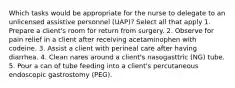 Which tasks would be appropriate for the nurse to delegate to an unlicensed assistive personnel (UAP)? Select all that apply 1. Prepare a client's room for return from surgery. 2. Observe for pain relief in a client after receiving acetaminophen with codeine. 3. Assist a client with perineal care after having diarrhea. 4. Clean nares around a client's nasogasttric (NG) tube. 5. Pour a can of tube feeding into a client's percutaneous endoscopic gastrostomy (PEG).