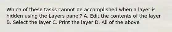 Which of these tasks cannot be accomplished when a layer is hidden using the Layers panel? A. Edit the contents of the layer B. Select the layer C. Print the layer D. All of the above