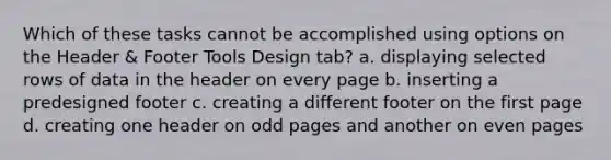 Which of these tasks cannot be accomplished using options on the Header & Footer Tools Design tab? a. displaying selected rows of data in the header on every page b. inserting a predesigned footer c. creating a different footer on the first page d. creating one header on odd pages and another on even pages