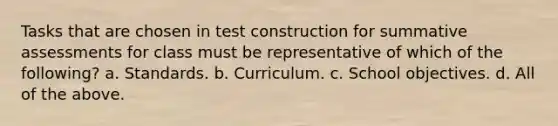 Tasks that are chosen in test construction for summative assessments for class must be representative of which of the following? a. Standards. b. Curriculum. c. School objectives. d. All of the above.