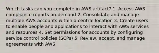 Which tasks can you complete in AWS artifact? 1. Access AWS compliance reports on-demand 2. Consolidate and manage multiple AWS accounts within a central location 3. Create users to enable people and applications to interact with AWS services and resources 4. Set permissions for accounts by configuring service control policies (SCPs) 5. Review, accept, and manage agreements with AWS