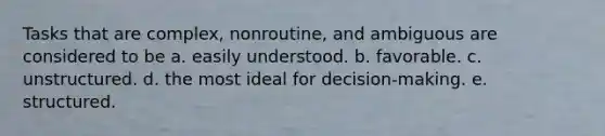 Tasks that are complex, nonroutine, and ambiguous are considered to be a. easily understood. b. favorable. c. unstructured. d. the most ideal for decision-making. e. structured.