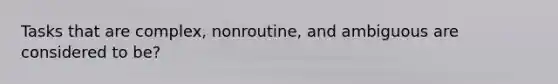 Tasks that are complex, nonroutine, and ambiguous are considered to be?