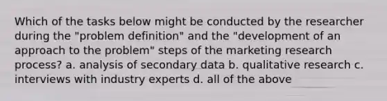 Which of the tasks below might be conducted by the researcher during the "problem definition" and the "development of an approach to the problem" steps of the marketing research process? a. analysis of secondary data b. qualitative research c. interviews with industry experts d. all of the above