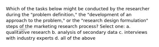 Which of the tasks below might be conducted by the researcher during the "problem definition," the "development of an approach to the problem," or the "research design formulation" steps of the marketing research process? Select one: a. qualitative research b. analysis of secondary data c. interviews with industry experts d. all of the above