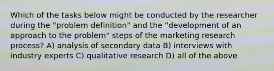 Which of the tasks below might be conducted by the researcher during the "problem definition" and the "development of an approach to the problem" steps of the marketing research process? A) analysis of secondary data B) interviews with industry experts C) qualitative research D) all of the above