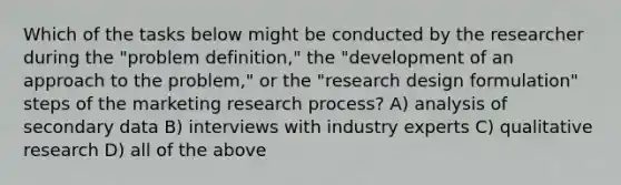 Which of the tasks below might be conducted by the researcher during the "problem definition," the "development of an approach to the problem," or the "research design formulation" steps of the marketing research process? A) analysis of secondary data B) interviews with industry experts C) qualitative research D) all of the above