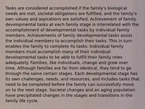 Tasks are considered accomplished if the family's biological needs are met, societal obligations are fulfilled, and the family's own values and aspirations are satisfied. Achievement of family developmental tasks at each family stage is interrelated with the accomplishment of developmental tasks by individual family members. Achievements of family developmental tasks assist the individual members to accomplish their tasks. This in turn enables the family to complete its tasks. Individual family members must accomplish many of their individual developmental tasks to be able to fulfill their family roles adequately. Families, like individuals, change and grow over time. Although families are far from identical, they tend to go through the same certain stages. Each developmental stage has its own challenges, needs, and resources, and includes tasks that need to be completed before the family can successfully move on to the next stage. Societal changes and an aging population have precipitated changes in the stages and transitions in the family life cycle.