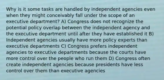 Why is it some tasks are handled by independent agencies even when they might conceivably fall under the scope of an executive department? A) Congress does not recognize the potential policy overlap between the independent agency and the executive department until after they have established it B) Independent agencies usually have more policy experts than executive departments C) Congress prefers independent agencies to executive departments because the courts have more control over the people who run them D) Congress often create independent agencies because presidents have less control over them than executive agencies