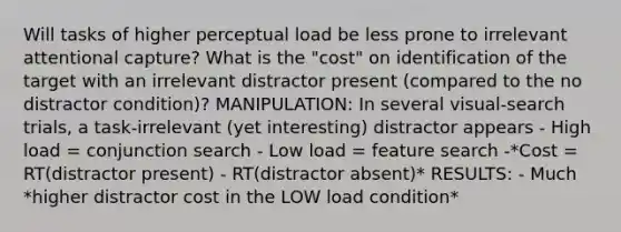 Will tasks of higher perceptual load be less prone to irrelevant attentional capture? What is the "cost" on identification of the target with an irrelevant distractor present (compared to the no distractor condition)? MANIPULATION: In several visual-search trials, a task-irrelevant (yet interesting) distractor appears - High load = conjunction search - Low load = feature search -*Cost = RT(distractor present) - RT(distractor absent)* RESULTS: - Much *higher distractor cost in the LOW load condition*