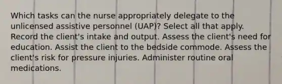 Which tasks can the nurse appropriately delegate to the unlicensed assistive personnel (UAP)? Select all that apply. Record the client's intake and output. Assess the client's need for education. Assist the client to the bedside commode. Assess the client's risk for pressure injuries. Administer routine oral medications.