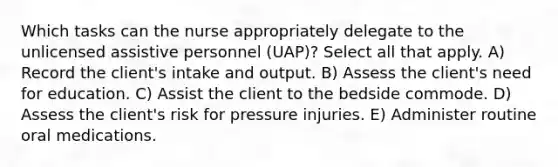 Which tasks can the nurse appropriately delegate to the unlicensed assistive personnel (UAP)? Select all that apply. A) Record the client's intake and output. B) Assess the client's need for education. C) Assist the client to the bedside commode. D) Assess the client's risk for pressure injuries. E) Administer routine oral medications.