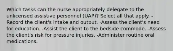 Which tasks can the nurse appropriately delegate to the unlicensed assistive personnel (UAP)? Select all that apply. -Record the client's intake and output. -Assess the client's need for education. -Assist the client to the bedside commode. -Assess the client's risk for pressure injuries. -Administer routine oral medications.