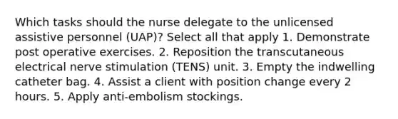 Which tasks should the nurse delegate to the unlicensed assistive personnel (UAP)? Select all that apply 1. Demonstrate post operative exercises. 2. Reposition the transcutaneous electrical nerve stimulation (TENS) unit. 3. Empty the indwelling catheter bag. 4. Assist a client with position change every 2 hours. 5. Apply anti-embolism stockings.