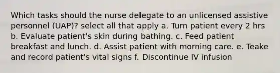 Which tasks should the nurse delegate to an unlicensed assistive personnel (UAP)? select all that apply a. Turn patient every 2 hrs b. Evaluate patient's skin during bathing. c. Feed patient breakfast and lunch. d. Assist patient with morning care. e. Teake and record patient's vital signs f. Discontinue IV infusion