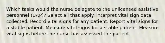 Which tasks would the nurse delegate to the unlicensed assistive personnel (UAP)? Select all that apply. Interpret vital sign data collected. Record vital signs for any patient. Report vital signs for a stable patient. Measure vital signs for a stable patient. Measure vital signs before the nurse has assessed the patient.