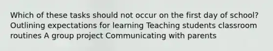 Which of these tasks should not occur on the first day of school? Outlining expectations for learning Teaching students classroom routines A group project Communicating with parents