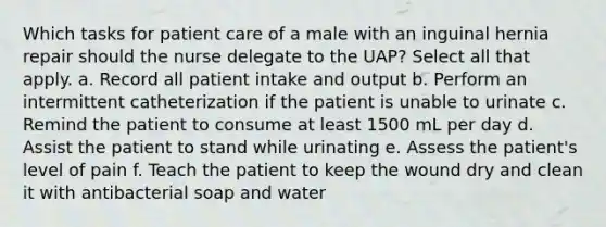 Which tasks for patient care of a male with an inguinal hernia repair should the nurse delegate to the UAP? Select all that apply. a. Record all patient intake and output b. Perform an intermittent catheterization if the patient is unable to urinate c. Remind the patient to consume at least 1500 mL per day d. Assist the patient to stand while urinating e. Assess the patient's level of pain f. Teach the patient to keep the wound dry and clean it with antibacterial soap and water