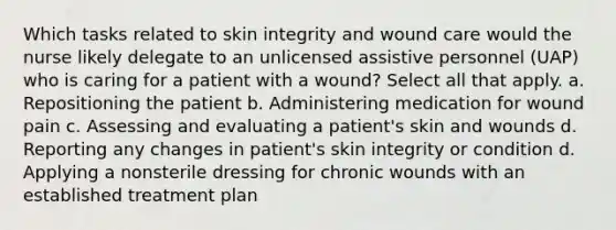 Which tasks related to skin integrity and wound care would the nurse likely delegate to an unlicensed assistive personnel (UAP) who is caring for a patient with a wound? Select all that apply. a. Repositioning the patient b. Administering medication for wound pain c. Assessing and evaluating a patient's skin and wounds d. Reporting any changes in patient's skin integrity or condition d. Applying a nonsterile dressing for chronic wounds with an established treatment plan