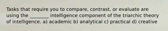 Tasks that require you to compare, contrast, or evaluate are using the ________ intelligence component of the triarchic theory of intelligence. a) academic b) analytical c) practical d) creative