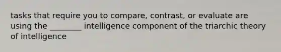 tasks that require you to compare, contrast, or evaluate are using the ________ intelligence component of the triarchic theory of intelligence