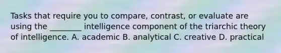 Tasks that require you to compare, contrast, or evaluate are using the ________ intelligence component of the triarchic theory of intelligence. A. academic B. analytical C. creative D. practical