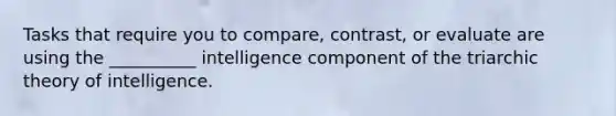 Tasks that require you to compare, contrast, or evaluate are using the __________ intelligence component of the triarchic theory of intelligence.