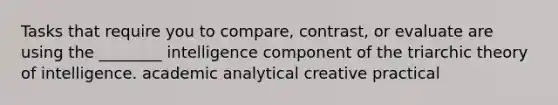 Tasks that require you to compare, contrast, or evaluate are using the ________ intelligence component of the triarchic theory of intelligence. academic analytical creative practical