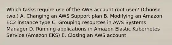 Which tasks require use of the AWS account root user? (Choose two.) A. Changing an AWS Support plan B. Modifying an Amazon EC2 instance type C. Grouping resources in AWS Systems Manager D. Running applications in Amazon Elastic Kubernetes Service (Amazon EKS) E. Closing an AWS account