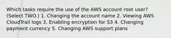 Which tasks require the use of the AWS account root user? (Select TWO.) 1. Changing the account name 2. Viewing AWS CloudTrail logs 3. Enabling encryption for S3 4. Changing payment currency 5. Changing AWS support plans