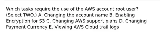 Which tasks require the use of the AWS account root user? (Select TWO.) A. Changing the account name B. Enabling Encryption for S3 C. Changing AWS support plans D. Changing Payment Currency E. Viewing AWS Cloud trail logs