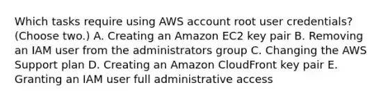 Which tasks require using AWS account root user credentials? (Choose two.) A. Creating an Amazon EC2 key pair B. Removing an IAM user from the administrators group C. Changing the AWS Support plan D. Creating an Amazon CloudFront key pair E. Granting an IAM user full administrative access