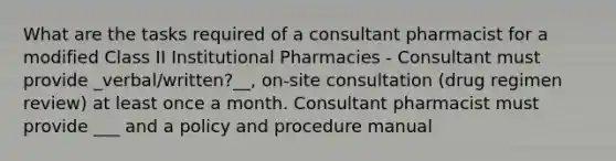 What are the tasks required of a consultant pharmacist for a modified Class II Institutional Pharmacies - Consultant must provide _verbal/written?__, on-site consultation (drug regimen review) at least once a month. Consultant pharmacist must provide ___ and a policy and procedure manual