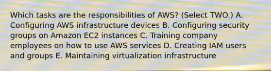 Which tasks are the responsibilities of AWS? (Select TWO.) A. Configuring AWS infrastructure devices B. Configuring security groups on Amazon EC2 instances C. Training company employees on how to use AWS services D. Creating IAM users and groups E. Maintaining virtualization infrastructure