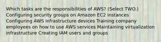 Which tasks are the responsibilities of AWS? (Select TWO.) Configuring security groups on Amazon EC2 instances Configuring AWS infrastructure devices Training company employees on how to use AWS services Maintaining virtualization infrastructure Creating IAM users and groups