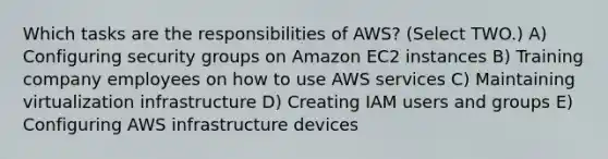 Which tasks are the responsibilities of AWS? (Select TWO.) A) Configuring security groups on Amazon EC2 instances B) Training company employees on how to use AWS services C) Maintaining virtualization infrastructure D) Creating IAM users and groups E) Configuring AWS infrastructure devices