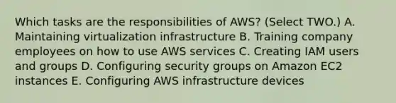 Which tasks are the responsibilities of AWS? (Select TWO.) A. Maintaining virtualization infrastructure B. Training company employees on how to use AWS services C. Creating IAM users and groups D. Configuring security groups on Amazon EC2 instances E. Configuring AWS infrastructure devices