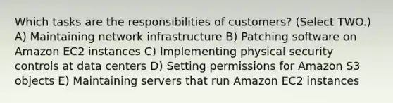 Which tasks are the responsibilities of customers? (Select TWO.) A) Maintaining network infrastructure B) Patching software on Amazon EC2 instances C) Implementing physical security controls at data centers D) Setting permissions for Amazon S3 objects E) Maintaining servers that run Amazon EC2 instances