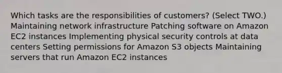 Which tasks are the responsibilities of customers? (Select TWO.) Maintaining network infrastructure Patching software on Amazon EC2 instances Implementing physical security controls at data centers Setting permissions for Amazon S3 objects Maintaining servers that run Amazon EC2 instances