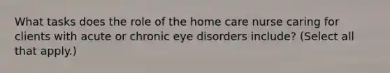 What tasks does the role of the home care nurse caring for clients with acute or chronic eye disorders include? (Select all that apply.)