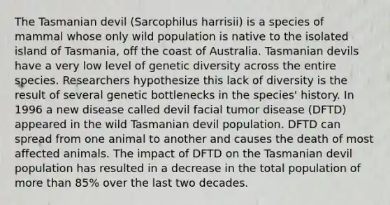 The Tasmanian devil (Sarcophilus harrisii) is a species of mammal whose only wild population is native to the isolated island of Tasmania, off the coast of Australia. Tasmanian devils have a very low level of genetic diversity across the entire species. Researchers hypothesize this lack of diversity is the result of several genetic bottlenecks in the species' history. In 1996 a new disease called devil facial tumor disease (DFTD) appeared in the wild Tasmanian devil population. DFTD can spread from one animal to another and causes the death of most affected animals. The impact of DFTD on the Tasmanian devil population has resulted in a decrease in the total population of more than 85% over the last two decades.